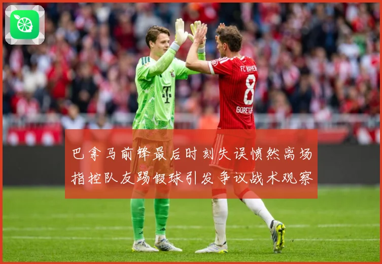 巴拿马前锋最后时刻失误愤然离场指控队友踢假球引发争议战术观察