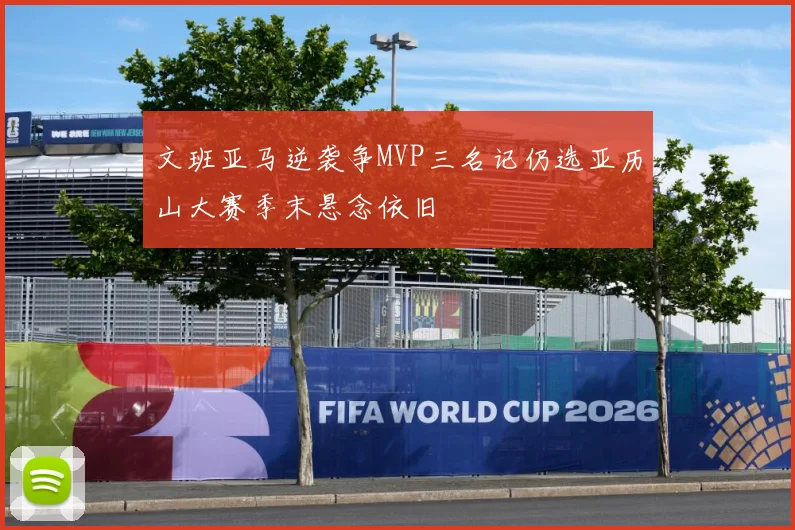 文班亚马逆袭争MVP三名记仍选亚历山大赛季末悬念依旧