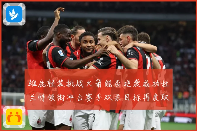 雄鹿轻装挑战火箭能否逆袭成功杜兰特领衔冲击赛季双杀目标再度取胜