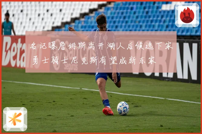 名记曝詹姆斯离开湖人后候选下家 勇士骑士尼克斯有望成新东家
