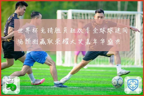 世界杯竞猜胜负狂欢季全球球迷同场预测赢取荣耀大奖嘉年华盛典