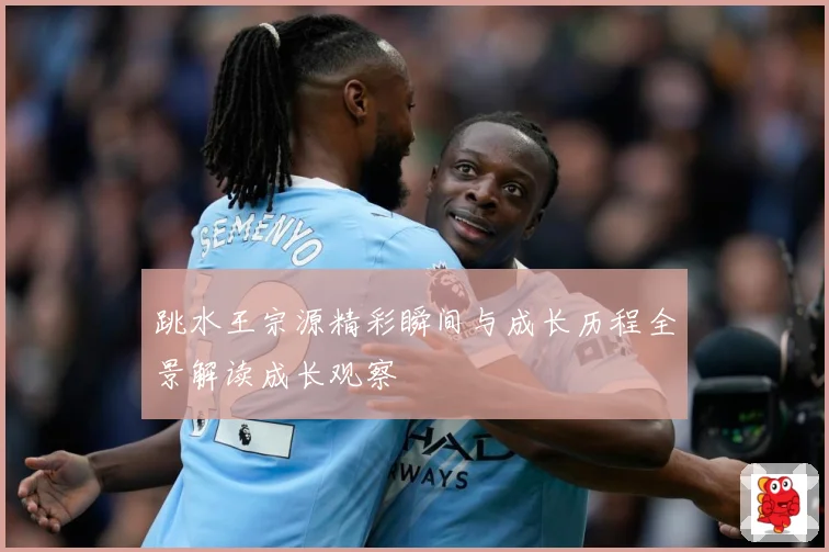 跳水王宗源精彩瞬间与成长历程全景解读成长观察
