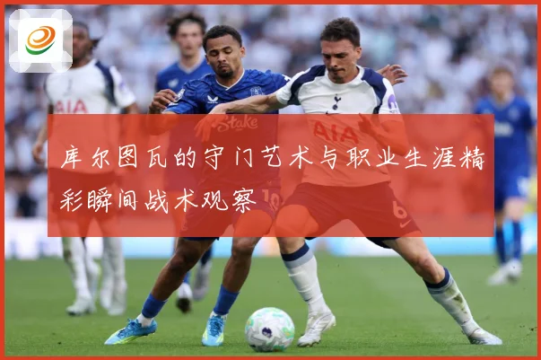 库尔图瓦的守门艺术与职业生涯精彩瞬间战术观察