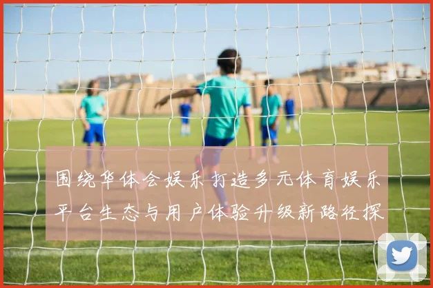 围绕华体会娱乐打造多元体育娱乐平台生态与用户体验升级新路径探索