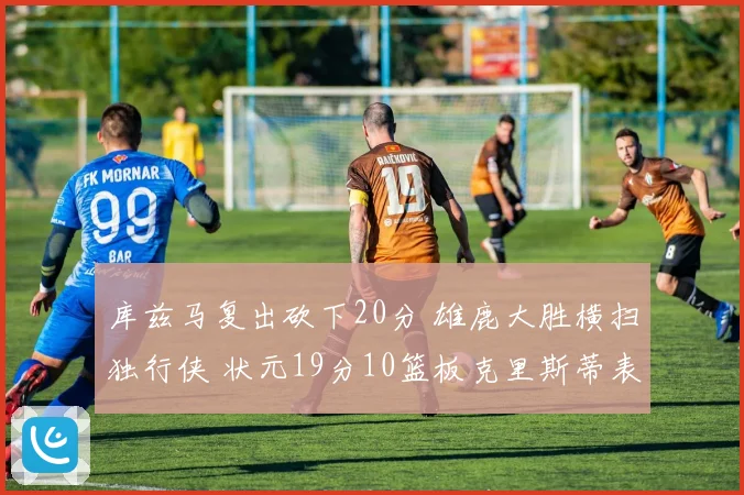 库兹马复出砍下20分 雄鹿大胜横扫独行侠 状元19分10篮板克里斯蒂表现低迷