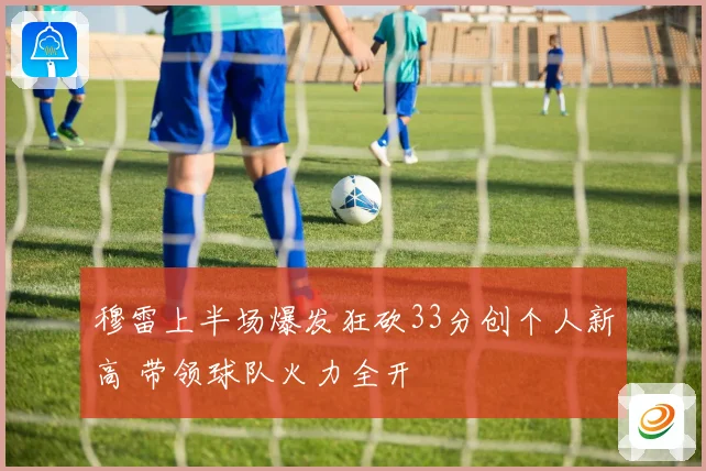 穆雷上半场爆发狂砍33分创个人新高 带领球队火力全开